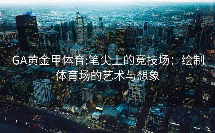 GA黄金甲体育:笔尖上的竞技场：绘制体育场的艺术与想象