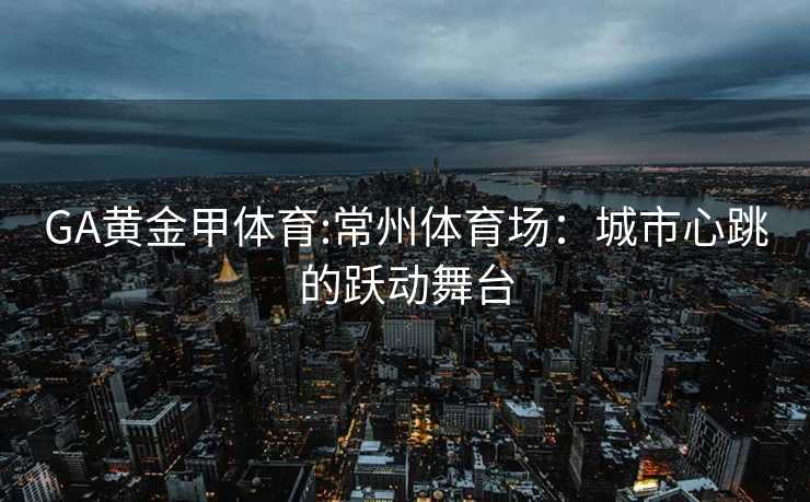 GA黄金甲体育:常州体育场：城市心跳的跃动舞台