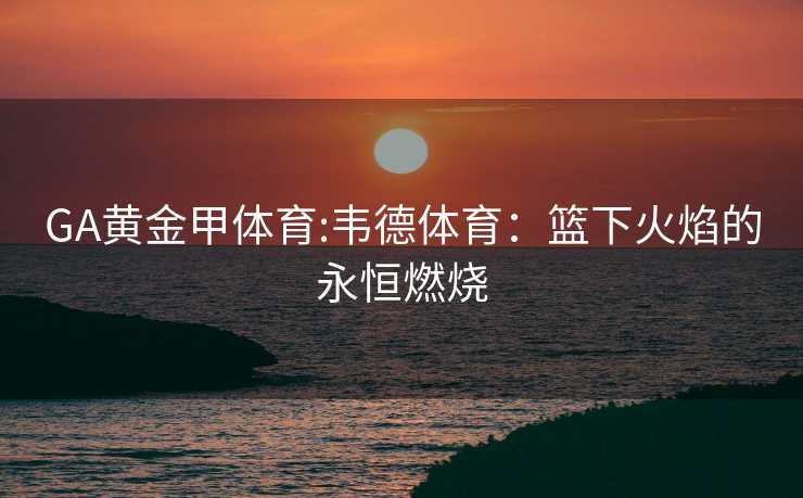 GA黄金甲体育:韦德体育：篮下火焰的永恒燃烧