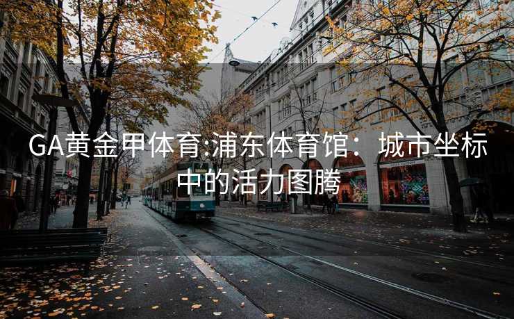 GA黄金甲体育:浦东体育馆：城市坐标中的活力图腾