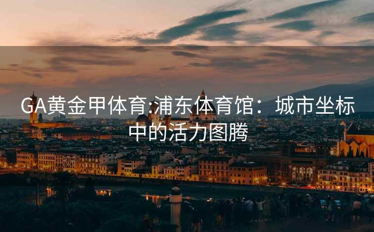 GA黄金甲体育:浦东体育馆：城市坐标中的活力图腾