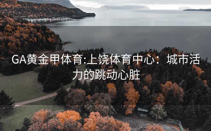 GA黄金甲体育:上饶体育中心：城市活力的跳动心脏