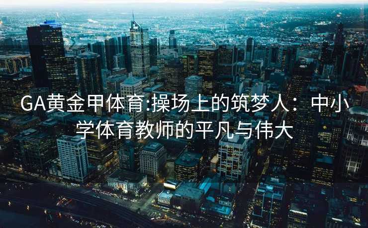 GA黄金甲体育:操场上的筑梦人：中小学体育教师的平凡与伟大