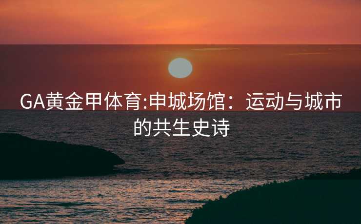GA黄金甲体育:申城场馆：运动与城市的共生史诗