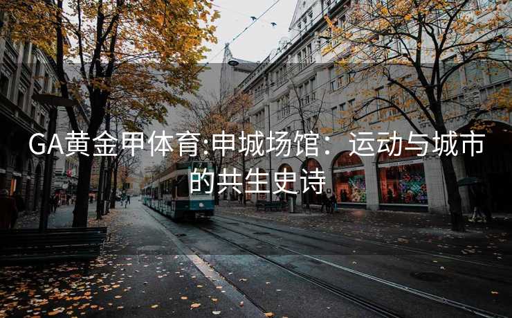 GA黄金甲体育:申城场馆：运动与城市的共生史诗