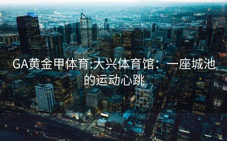 GA黄金甲体育:大兴体育馆：一座城池的运动心跳