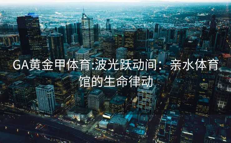GA黄金甲体育:波光跃动间：亲水体育馆的生命律动