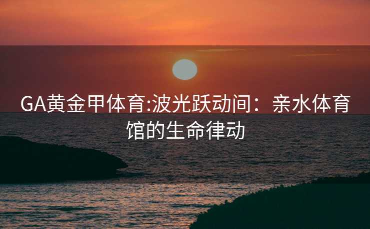 GA黄金甲体育:波光跃动间：亲水体育馆的生命律动