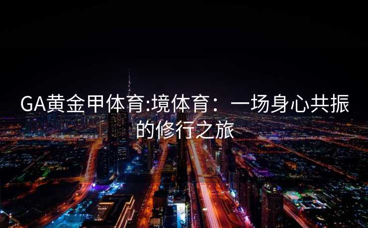 GA黄金甲体育:境体育：一场身心共振的修行之旅