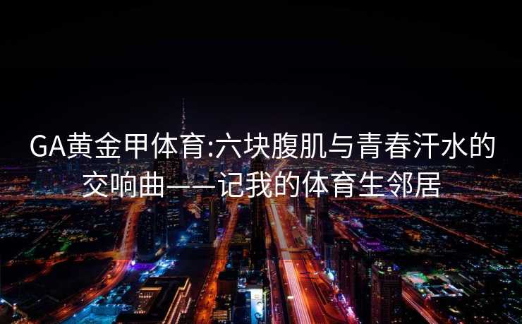 GA黄金甲体育:六块腹肌与青春汗水的交响曲——记我的体育生邻居