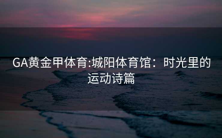 GA黄金甲体育:城阳体育馆：时光里的运动诗篇