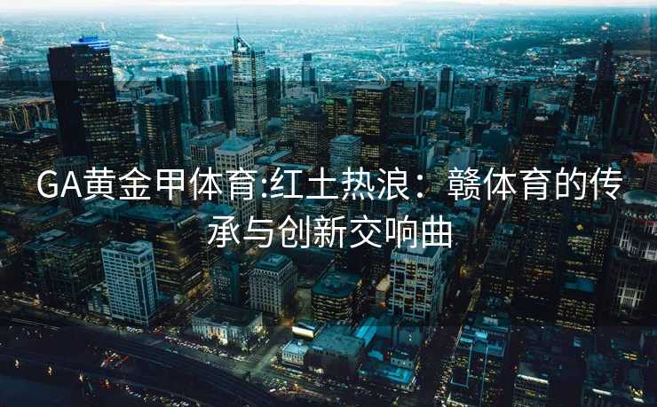 GA黄金甲体育:红土热浪：赣体育的传承与创新交响曲