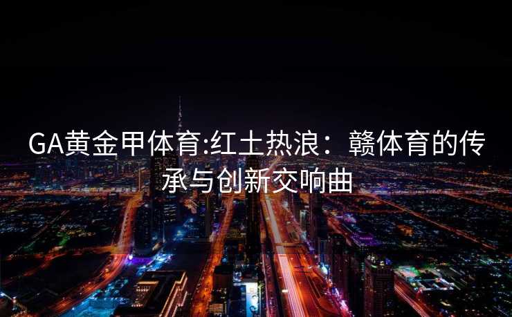 GA黄金甲体育:红土热浪：赣体育的传承与创新交响曲