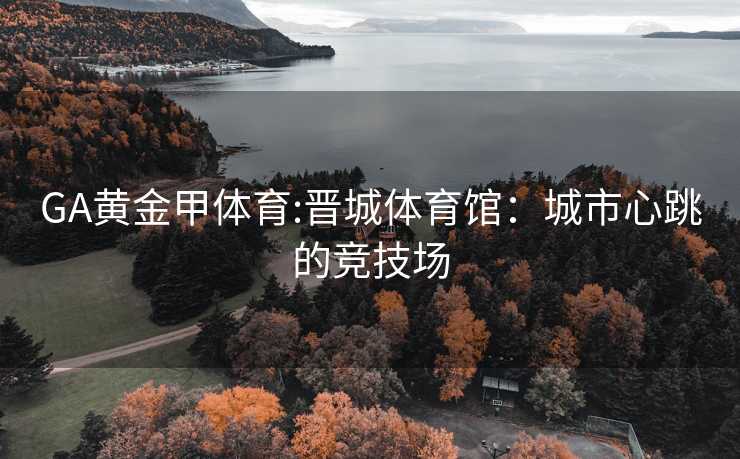 GA黄金甲体育:晋城体育馆：城市心跳的竞技场