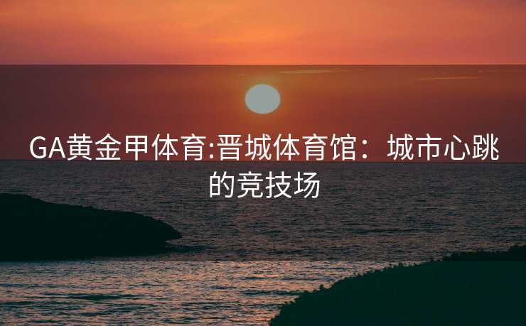 GA黄金甲体育:晋城体育馆：城市心跳的竞技场