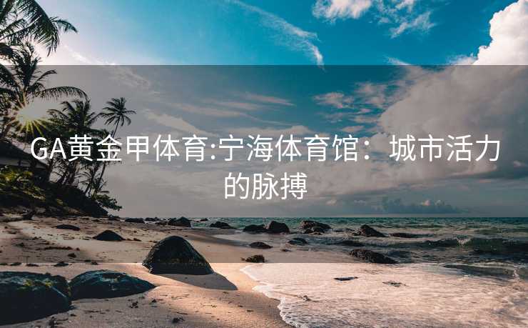 GA黄金甲体育:宁海体育馆：城市活力的脉搏