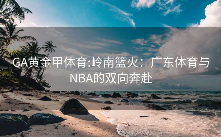 GA黄金甲体育:岭南篮火：广东体育与NBA的双向奔赴