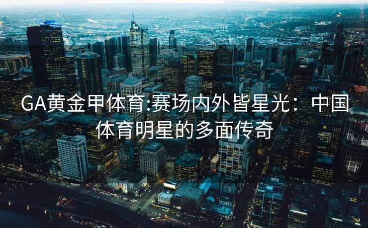 GA黄金甲体育:赛场内外皆星光：中国体育明星的多面传奇