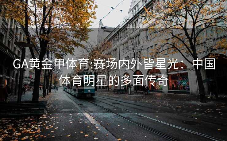 GA黄金甲体育:赛场内外皆星光：中国体育明星的多面传奇