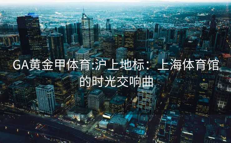 GA黄金甲体育:沪上地标：上海体育馆的时光交响曲