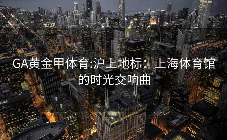GA黄金甲体育:沪上地标：上海体育馆的时光交响曲
