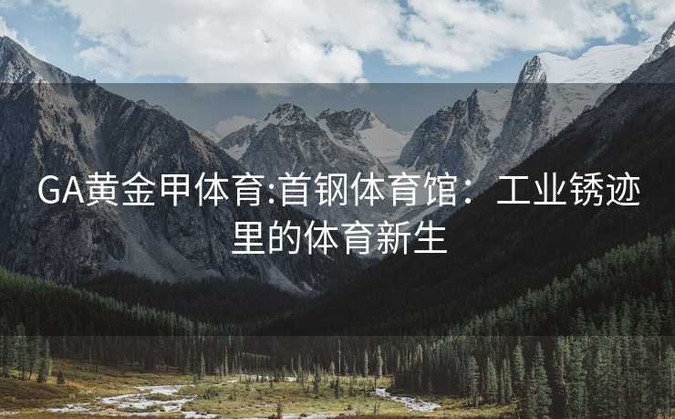 GA黄金甲体育:首钢体育馆：工业锈迹里的体育新生