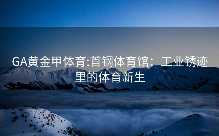 GA黄金甲体育:首钢体育馆：工业锈迹里的体育新生