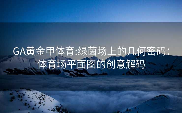 GA黄金甲体育:绿茵场上的几何密码：体育场平面图的创意解码