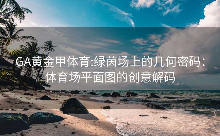 GA黄金甲体育:绿茵场上的几何密码：体育场平面图的创意解码