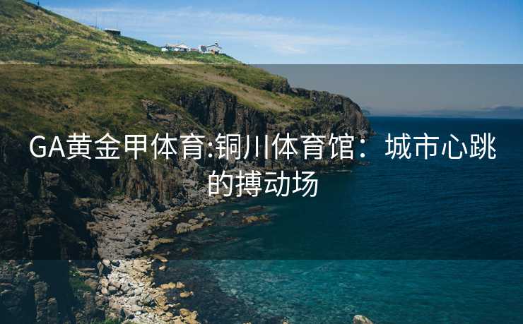 GA黄金甲体育:铜川体育馆：城市心跳的搏动场