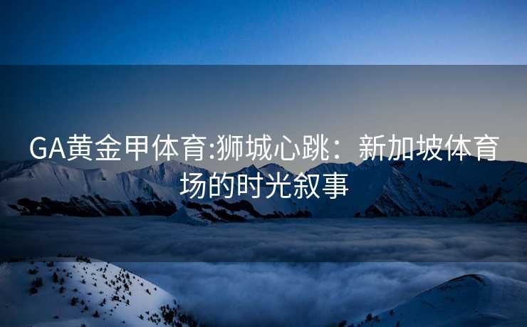 GA黄金甲体育:狮城心跳：新加坡体育场的时光叙事