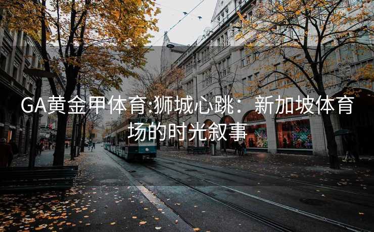 GA黄金甲体育:狮城心跳：新加坡体育场的时光叙事