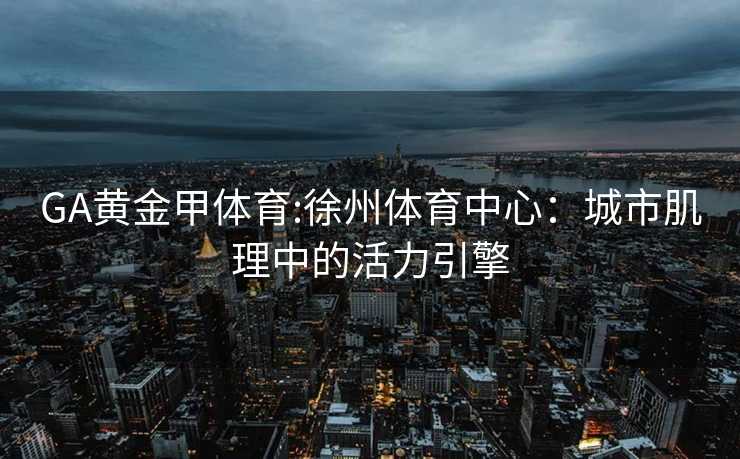 GA黄金甲体育:徐州体育中心：城市肌理中的活力引擎