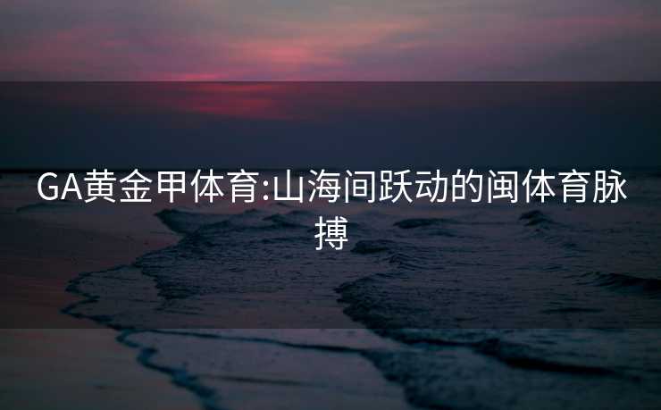 GA黄金甲体育:山海间跃动的闽体育脉搏