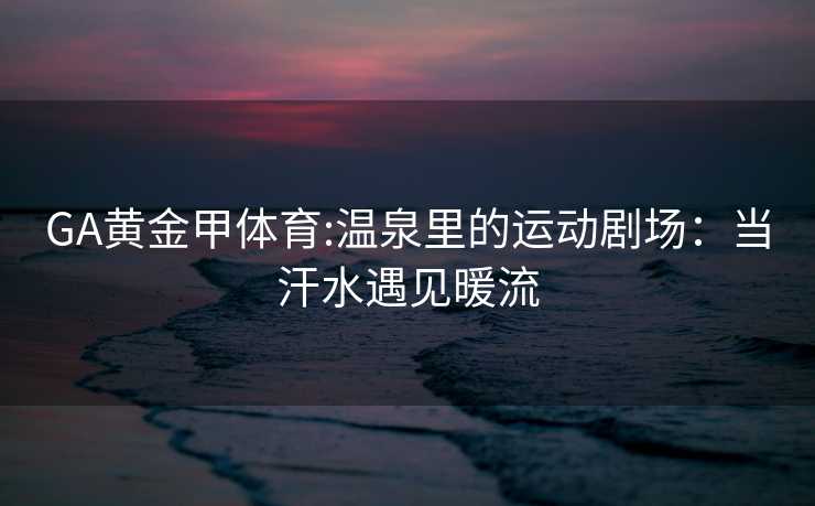 GA黄金甲体育:温泉里的运动剧场：当汗水遇见暖流
