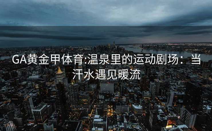GA黄金甲体育:温泉里的运动剧场：当汗水遇见暖流